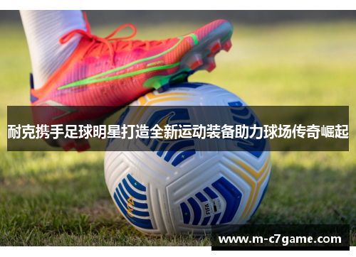 耐克携手足球明星打造全新运动装备助力球场传奇崛起